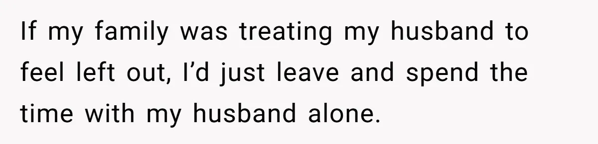 If my family was treating my husband to feel left out, I’d just leave and spend the time with my husband alone.