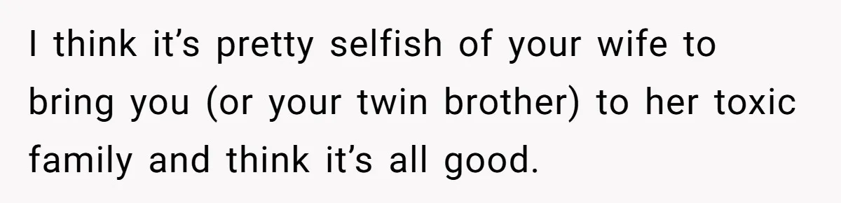 I think it’s pretty selfish of your wife to bring you (or your twin brother) to her toxic family and think it’s all good.