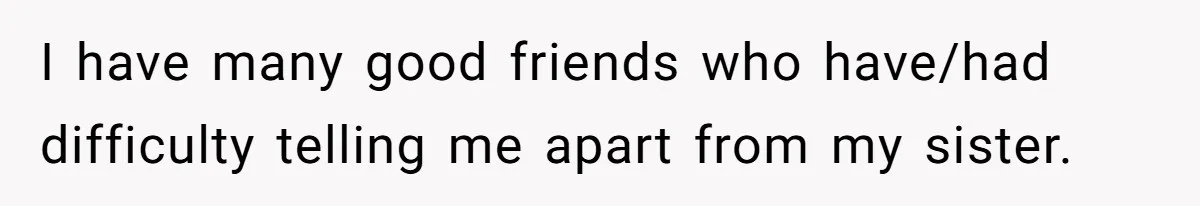 I have many good friends who have/had difficulty telling me apart from my sister.