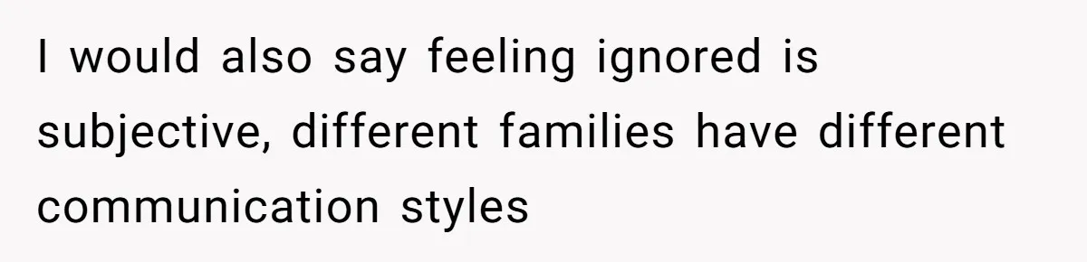 I would also say feeling ignored is subjective, different families have different communication styles