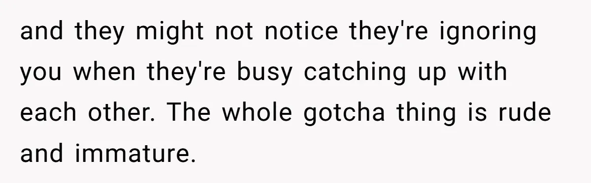 and they might not notice they're ignoring you when they're busy catching up with each other. The whole gotcha thing is rude and immature.
