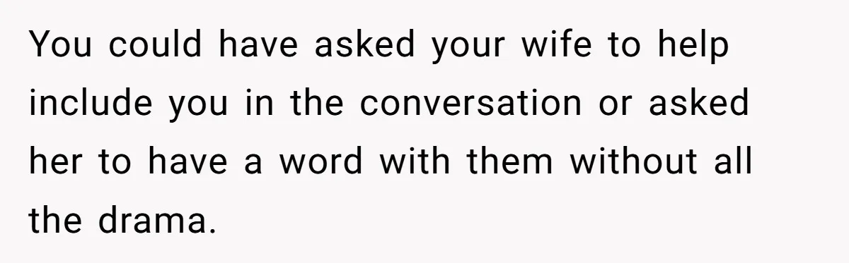 You could have asked your wife to help include you in the conversation or asked her to have a word with them without all the drama.