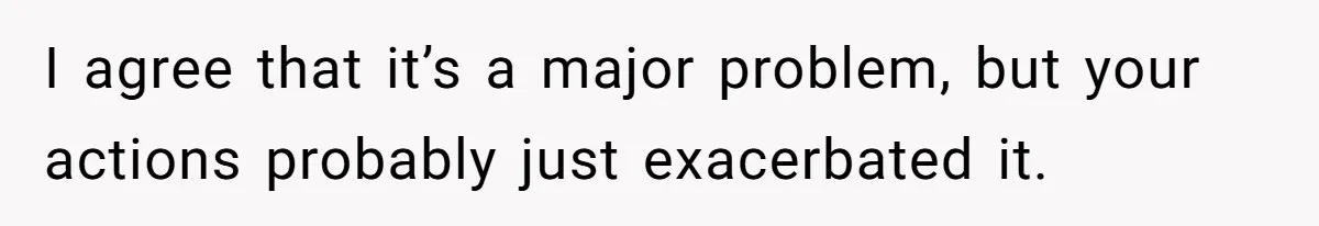 I agree that it’s a major problem, but your actions probably just exacerbated it.
