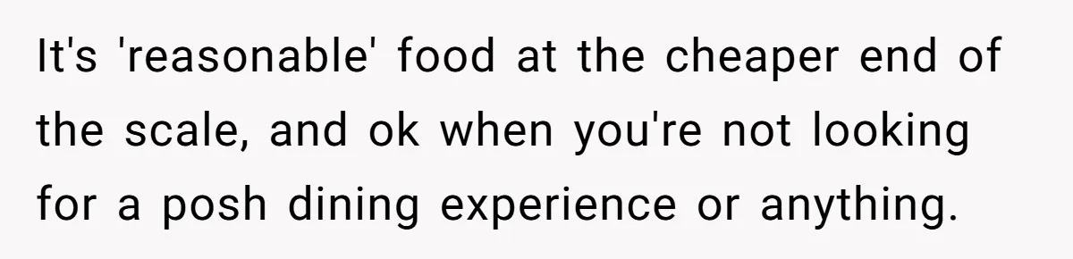 It's 'reasonable' food at the cheaper end of the scale, and ok when you're not looking for a posh dining experience or anything.