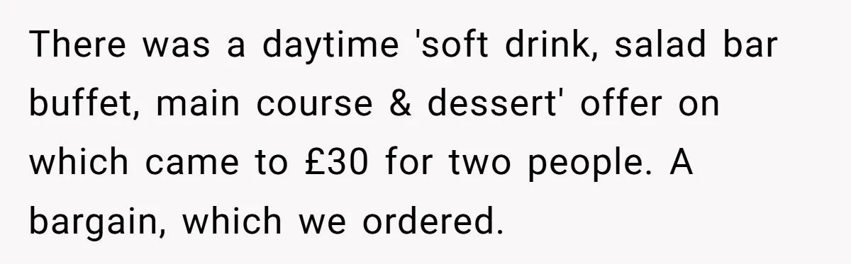 There was a daytime 'soft drink, salad bar buffet, main course & dessert' offer on which came to £30 for two people. A bargain, which we ordered.