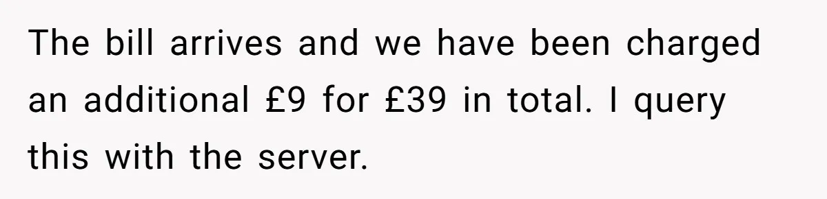 The bill arrives and we have been charged an additional £9 for £39 in total. I query this with the server.