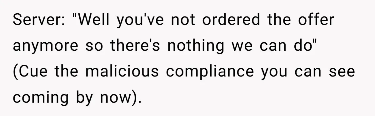 Server: "Well you've not ordered the offer anymore so there's nothing we can do" (Cue the malicious compliance you can see coming by now).