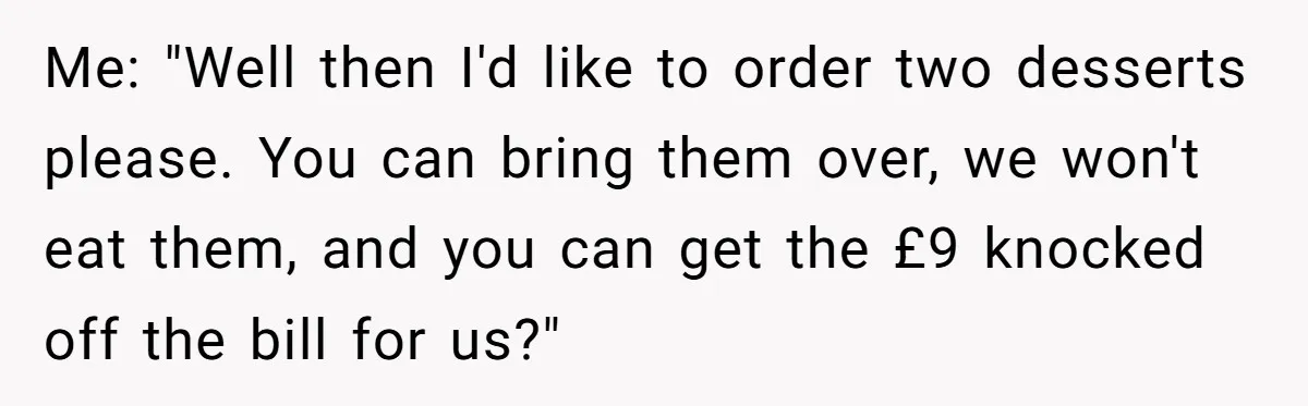 Me: "Well then I'd like to order two desserts please. You can bring them over, we won't eat them, and you can get the £9 knocked off the bill for...