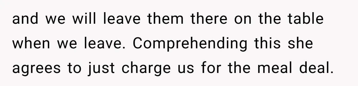 and we will leave them there on the table when we leave. Comprehending this she agrees to just charge us for the meal deal.