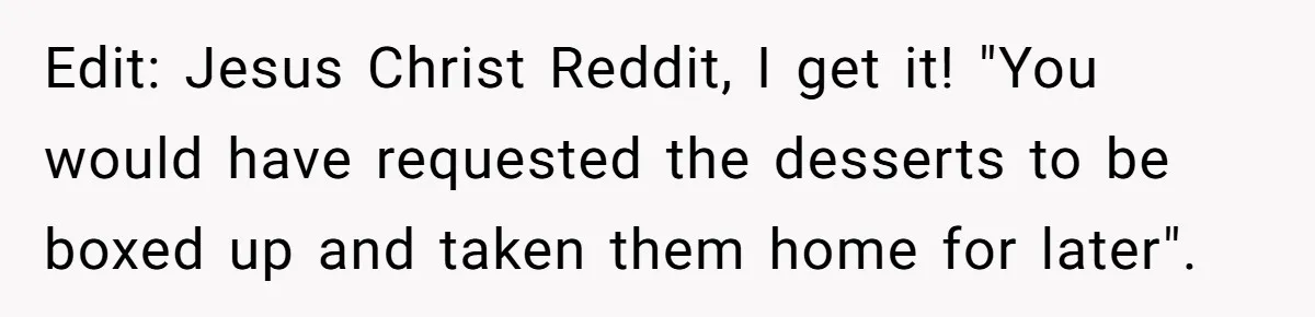 Edit: Jesus Christ Reddit, I get it! "You would have requested the desserts to be boxed up and taken them home for later".
