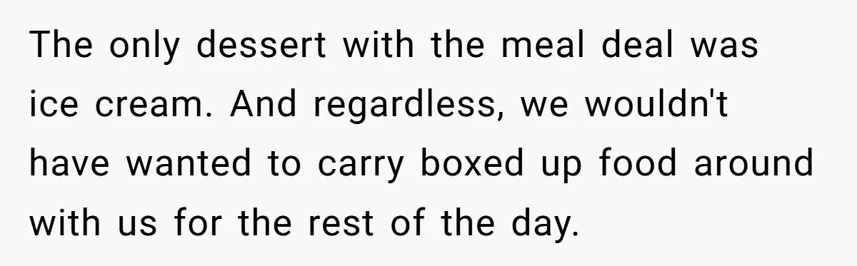 The only dessert with the meal deal was ice cream. And regardless, we wouldn't have wanted to carry boxed up food around with us for the rest of the day.