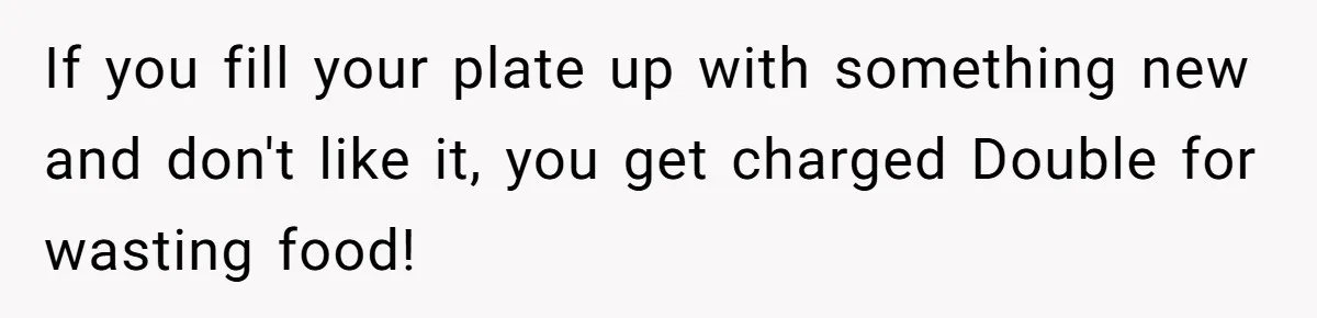 If you fill your plate up with something new and don't like it, you get charged Double for wasting food!
