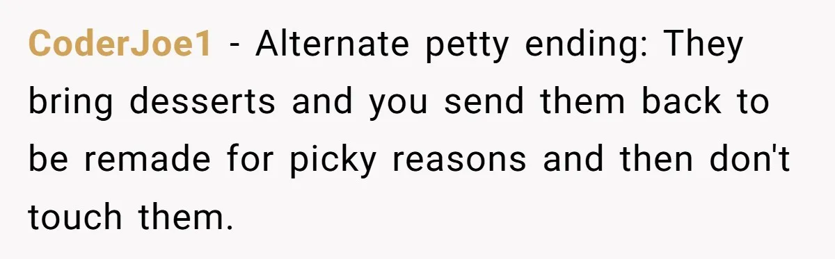 CoderJoe1 − Alternate petty ending: They bring desserts and you send them back to be remade for picky reasons and then don't touch them.