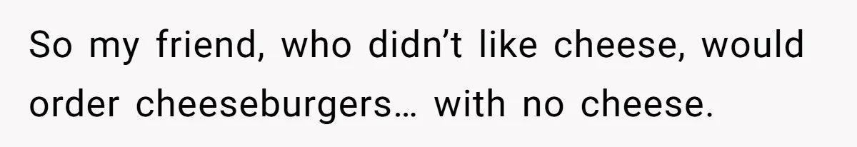 So my friend, who didn’t like cheese, would order cheeseburgers… with no cheese.