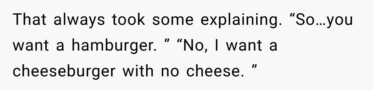 That always took some explaining. “So…you want a hamburger. ” “No, I want a cheeseburger with no cheese. ”