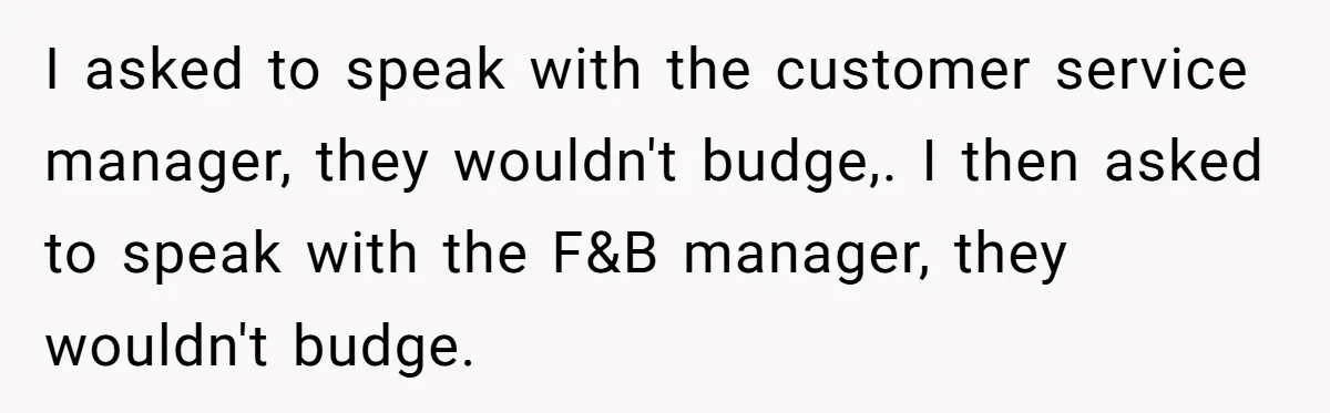 I asked to speak with the customer service manager, they wouldn't budge,. I then asked to speak with the F&B manager, they wouldn't budge.