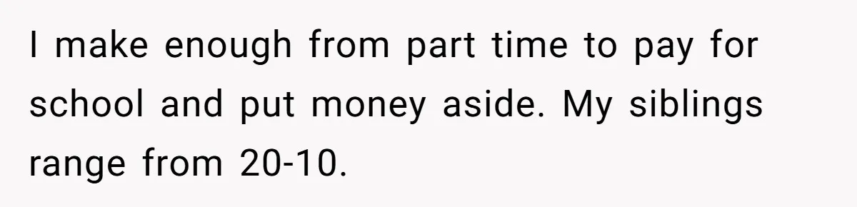 I make enough from part time to pay for school and put money aside. My siblings range from 20-10.