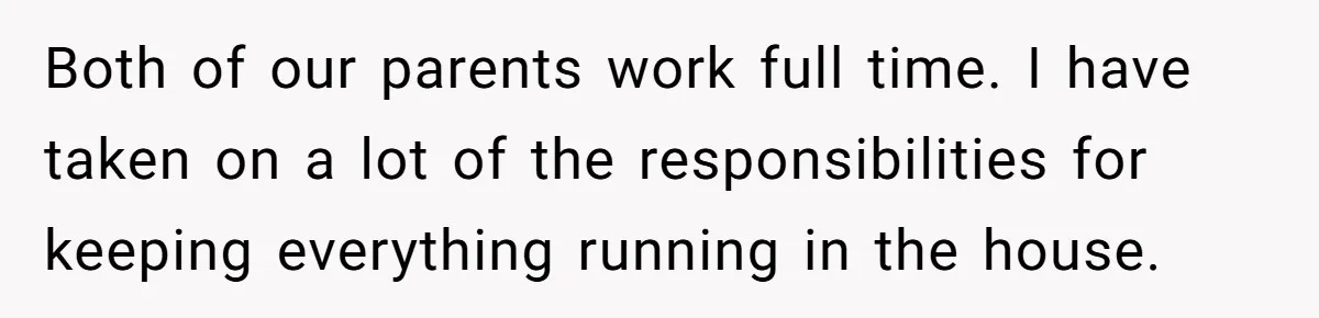 Both of our parents work full time. I have taken on a lot of the responsibilities for keeping everything running in the house.
