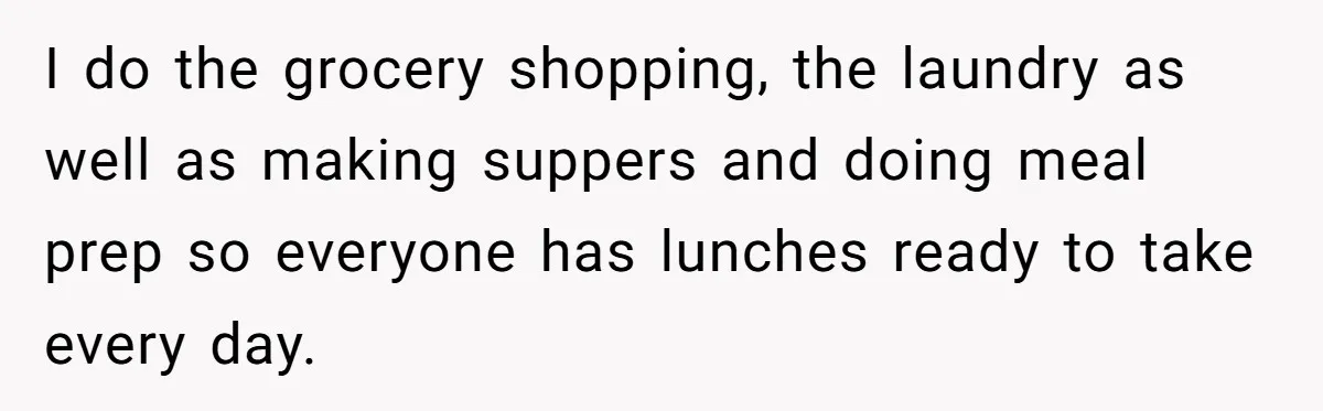 I do the grocery shopping, the laundry as well as making suppers and doing meal prep so everyone has lunches ready to take every day.