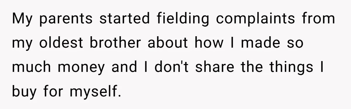 My parents started fielding complaints from my oldest brother about how I made so much money and I don't share the things I buy for myself.