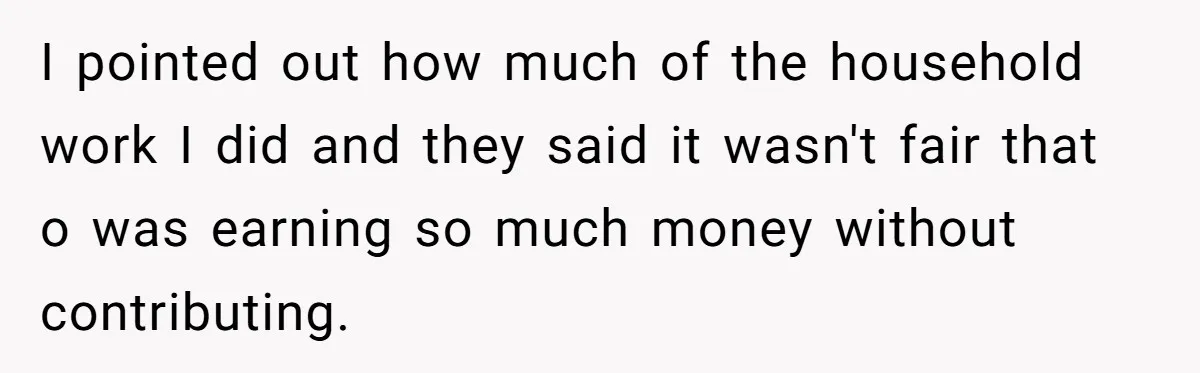 I pointed out how much of the household work I did and they said it wasn't fair that o was earning so much money without contributing.