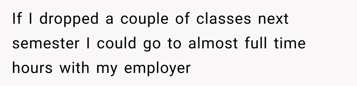 If I dropped a couple of classes next semester I could go to almost full time hours with my employer