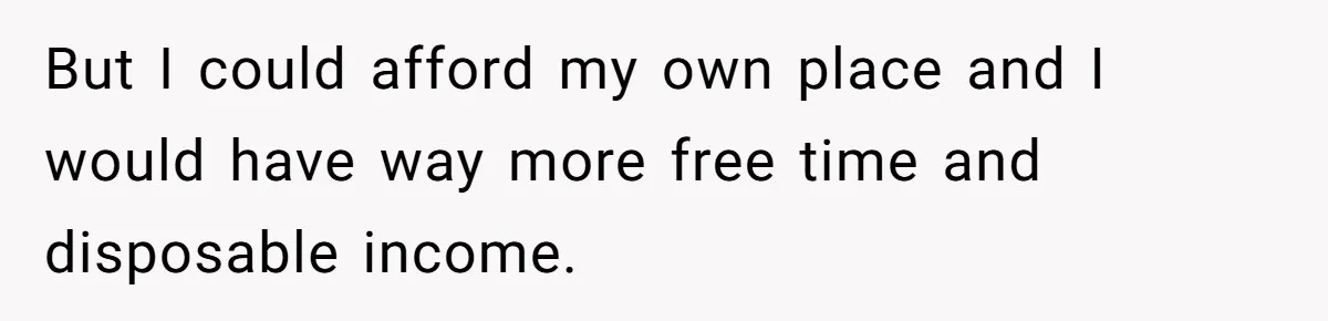 But I could afford my own place and I would have way more free time and disposable income.
