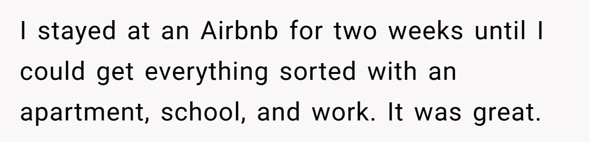 I stayed at an Airbnb for two weeks until I could get everything sorted with an apartment, school, and work. It was great.