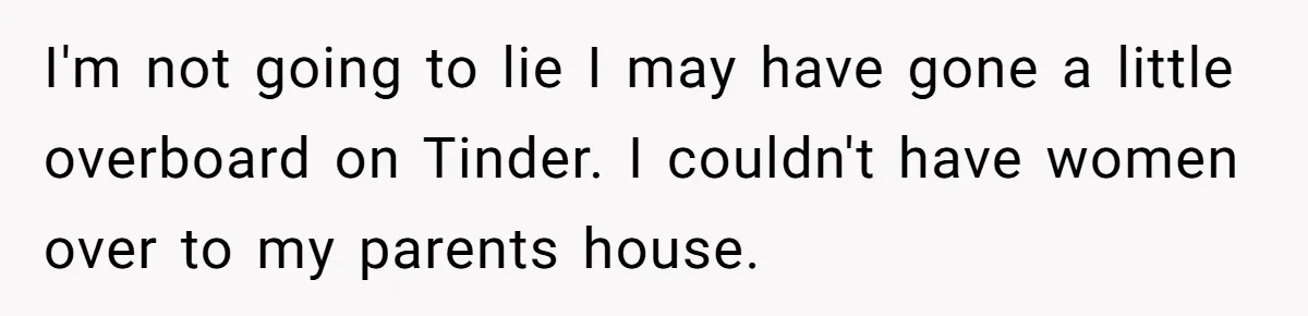 I'm not going to lie I may have gone a little overboard on Tinder. I couldn't have women over to my parents house.