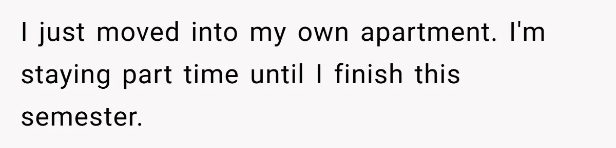 I just moved into my own apartment. I'm staying part time until I finish this semester.