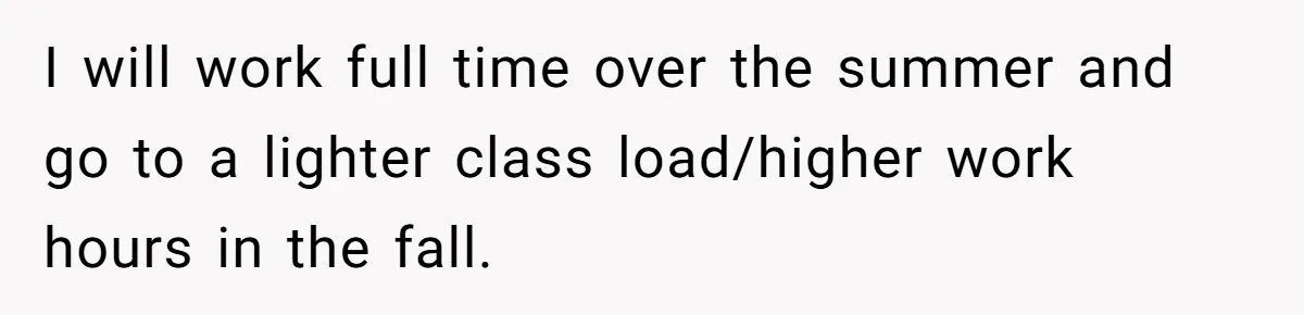 I will work full time over the summer and go to a lighter class load/higher work hours in the fall.