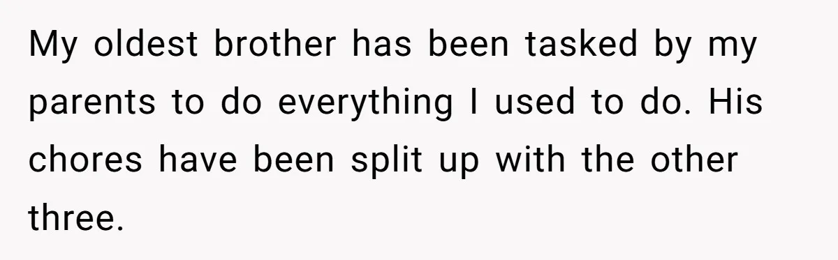 My oldest brother has been tasked by my parents to do everything I used to do. His chores have been split up with the other three.