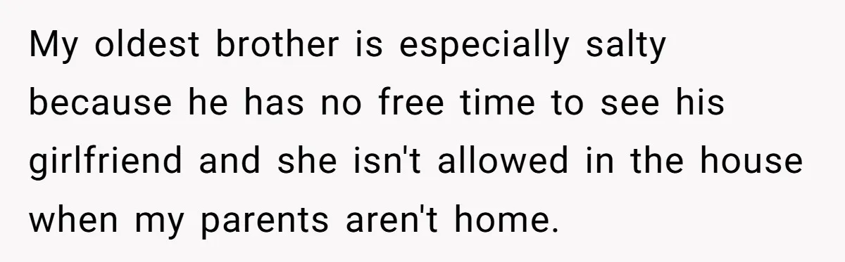 My oldest brother is especially salty because he has no free time to see his girlfriend and she isn't allowed in the house when my parents aren't home.