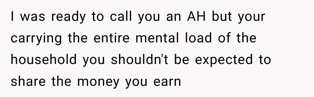 I was ready to call you an AH but your carrying the entire mental load of the household you shouldn't be expected to share the money you earn