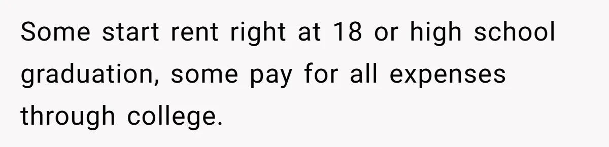 Some start rent right at 18 or high school graduation, some pay for all expenses through college.