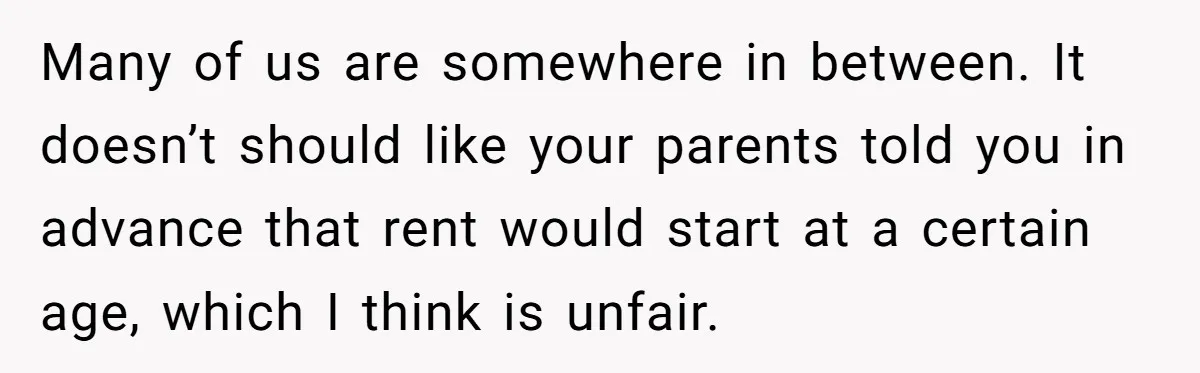 Many of us are somewhere in between. It doesn’t should like your parents told you in advance that rent would start at a certain age, which I think is unfair.
