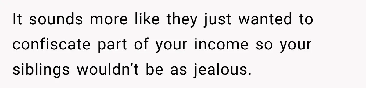 It sounds more like they just wanted to confiscate part of your income so your siblings wouldn’t be as jealous.