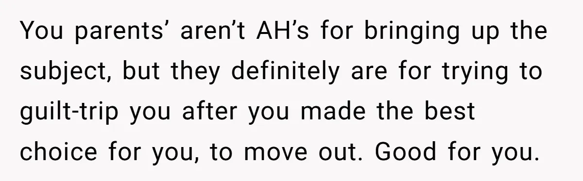 You parents’ aren’t AH’s for bringing up the subject, but they definitely are for trying to guilt-trip you after you made the best choice for you, to move out. Good...