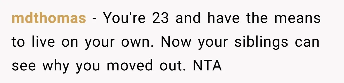 mdthomas − You're 23 and have the means to live on your own. Now your siblings can see why you moved out. NTA