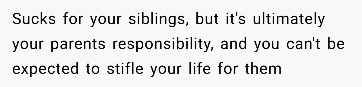 Sucks for your siblings, but it's ultimately your parents responsibility, and you can't be expected to stifle your life for them