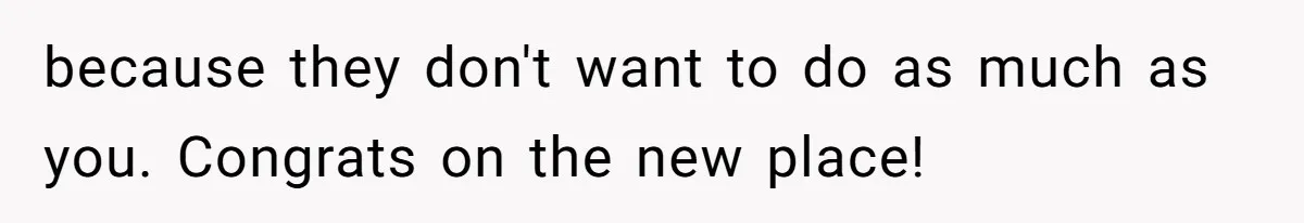 because they don't want to do as much as you. Congrats on the new place!