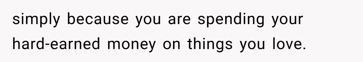 simply because you are spending your hard-earned money on things you love.
