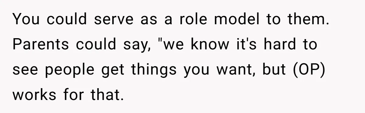 You could serve as a role model to them. Parents could say, "we know it's hard to see people get things you want, but (OP) works for that.