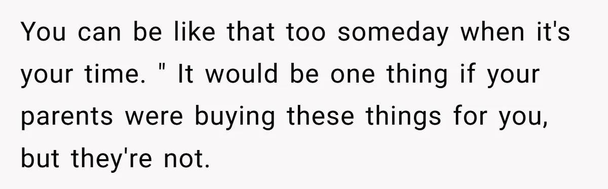 You can be like that too someday when it's your time. " It would be one thing if your parents were buying these things for you, but they're not.