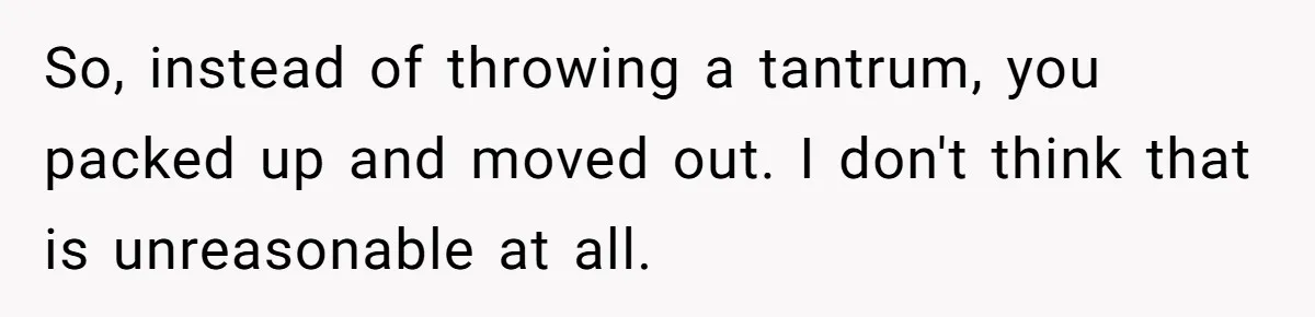 So, instead of throwing a tantrum, you packed up and moved out. I don't think that is unreasonable at all.