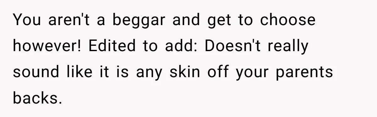 You aren't a beggar and get to choose however! Edited to add: Doesn't really sound like it is any skin off your parents backs.