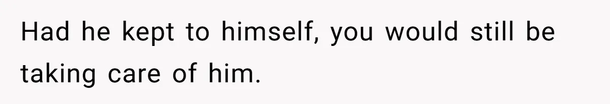 Had he kept to himself, you would still be taking care of him.