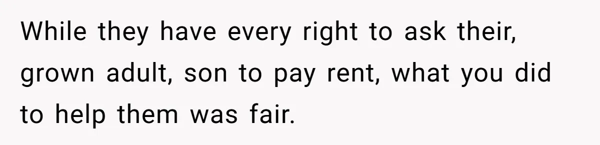 While they have every right to ask their, grown adult, son to pay rent, what you did to help them was fair.