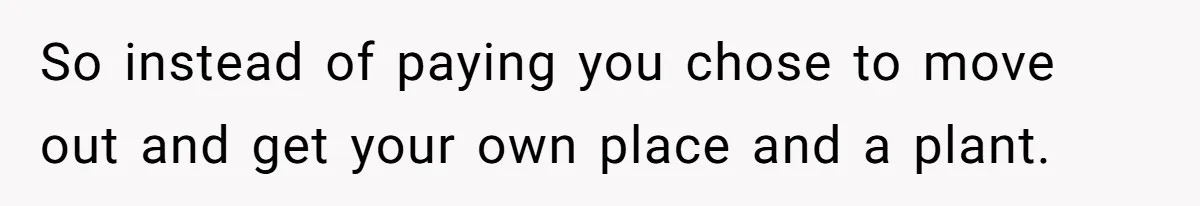So instead of paying you chose to move out and get your own place and a plant.