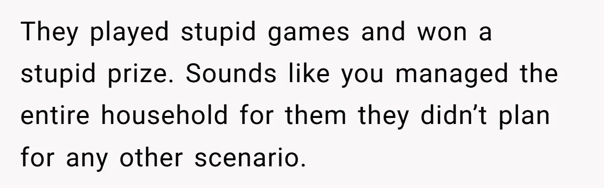 They played stupid games and won a stupid prize. Sounds like you managed the entire household for them they didn’t plan for any other scenario.